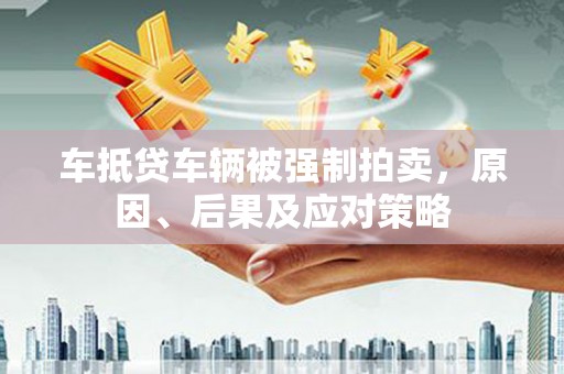 固安车抵贷车辆被强制拍卖，原因、后果及应对策略