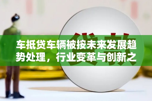 历下车抵贷车辆被按未来发展趋势处理，行业变革与创新之路