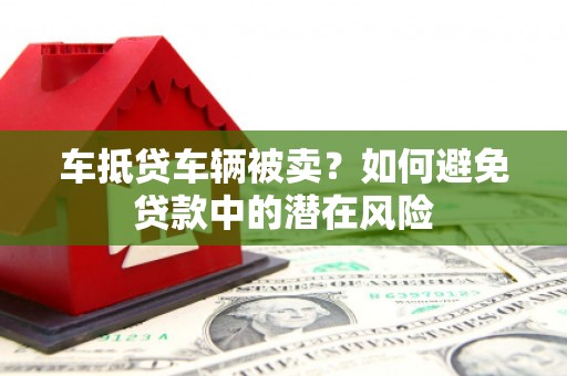 河曲车抵贷车辆被卖？如何避免贷款中的潜在风险